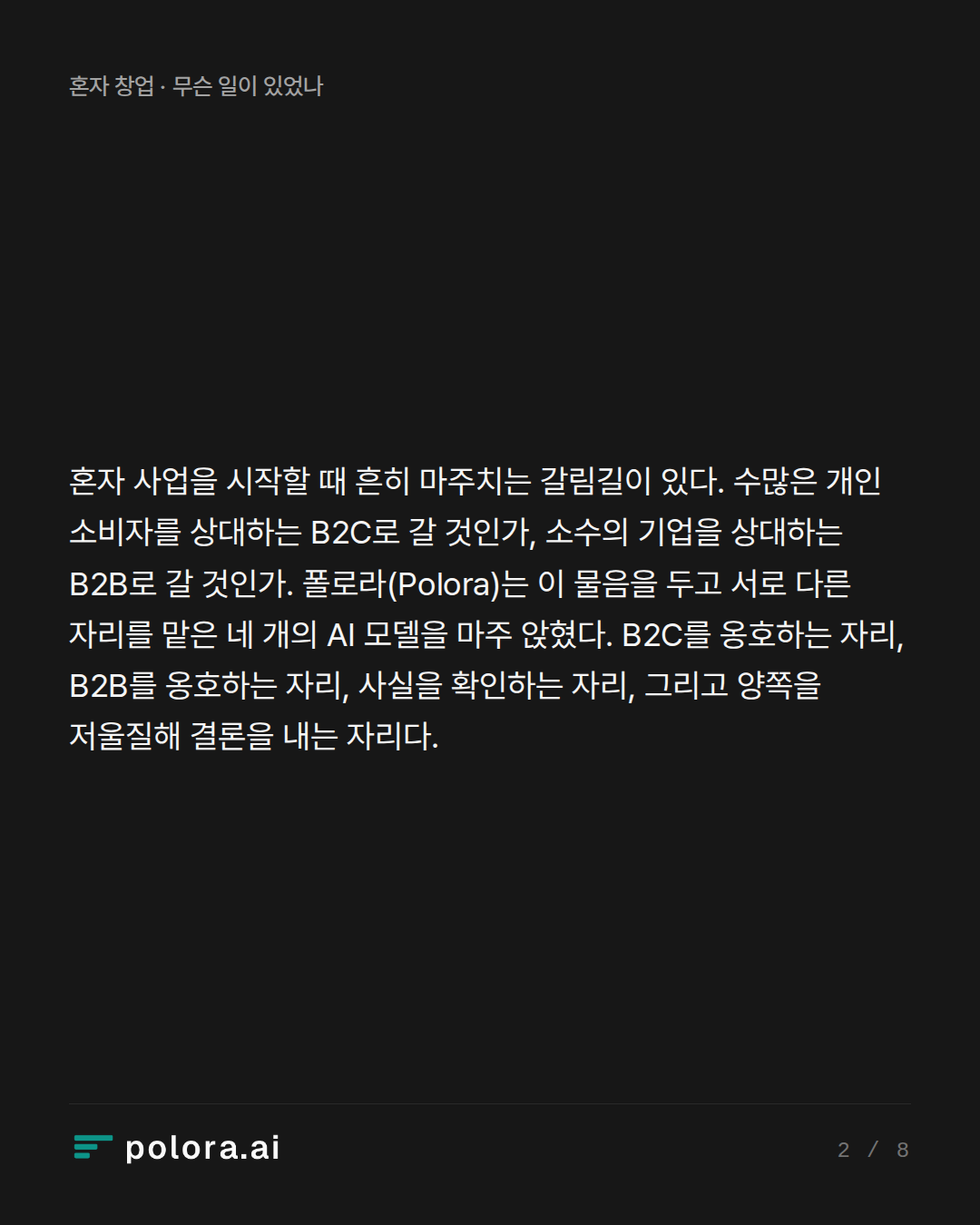 혼자 사업을 시작할 때 흔히 마주치는 갈림길이 있다. 수많은 개인 소비자를 상대하는 B2C로 갈 것인가, 소수의 기업을 상대하는 B2B로 갈 것인가. 폴로라(Polora)는 이 물음을 두고 서로 다른 자리를 맡은 네 개의 AI 모델을 마주 앉혔다. B2C를 옹호하는 자리, B2B를 옹호하는 자리, 사실을 확인하는 자리, 그리고 양쪽을 저울질해 결론을 내는 자리다.