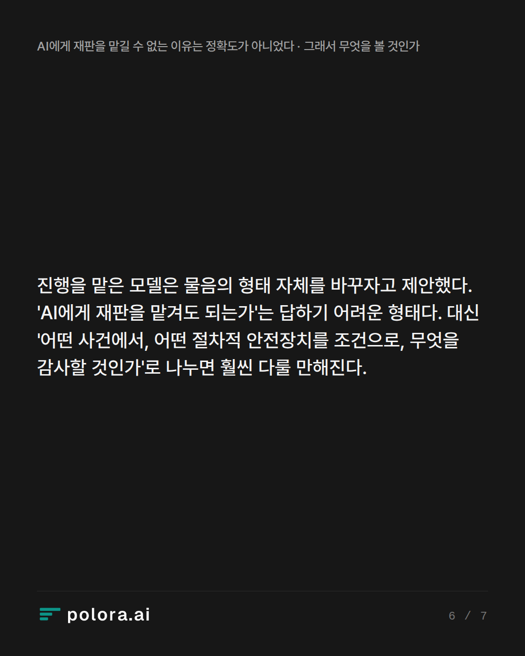 진행을 맡은 모델은 물음의 형태 자체를 바꾸자고 제안했다. 'AI에게 재판을 맡겨도 되는가'는 답하기 어려운 형태다. 대신 '어떤 사건에서, 어떤 절차적 안전장치를 조건으로, 무엇을 감사할 것인가'로 나누면 훨씬 다룰 만해진다.