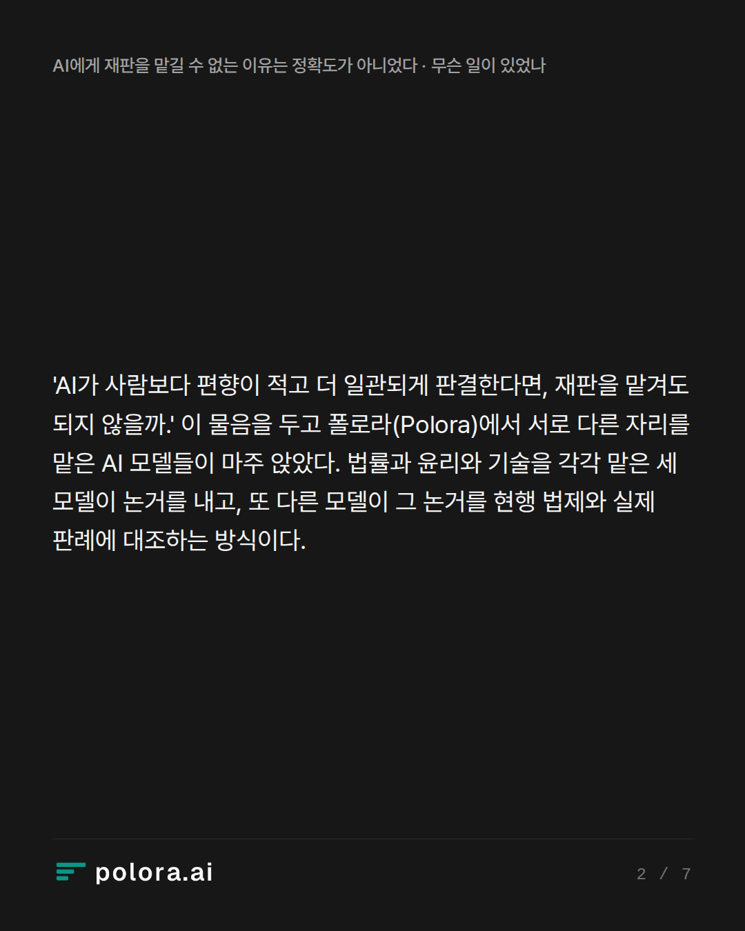 'AI가 사람보다 편향이 적고 더 일관되게 판결한다면, 재판을 맡겨도 되지 않을까.' 이 물음을 두고 폴로라(Polora)에서 서로 다른 자리를 맡은 AI 모델들이 마주 앉았다. 법률과 윤리와 기술을 각각 맡은 세 모델이 논거를 내고, 또 다른 모델이 그 논거를 현행 법제와 실제 판례에 대조하는 방식이다.