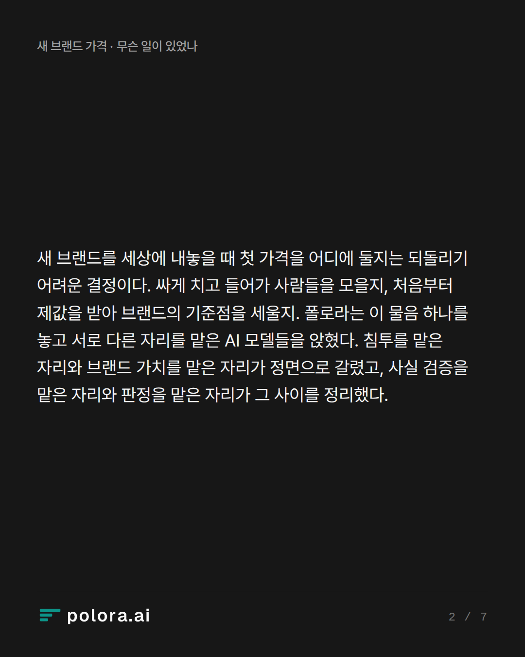 새 브랜드를 세상에 내놓을 때 첫 가격을 어디에 둘지는 되돌리기 어려운 결정이다. 싸게 치고 들어가 사람들을 모을지, 처음부터 제값을 받아 브랜드의 기준점을 세울지. 폴로라는 이 물음 하나를 놓고 서로 다른 자리를 맡은 AI 모델들을 앉혔다. 침투를 맡은 자리와 브랜드 가치를 맡은 자리가 정면으로 갈렸고, 사실 검증을 맡은 자리와 판정을 맡은 자리가 그 사이를 정리했다.