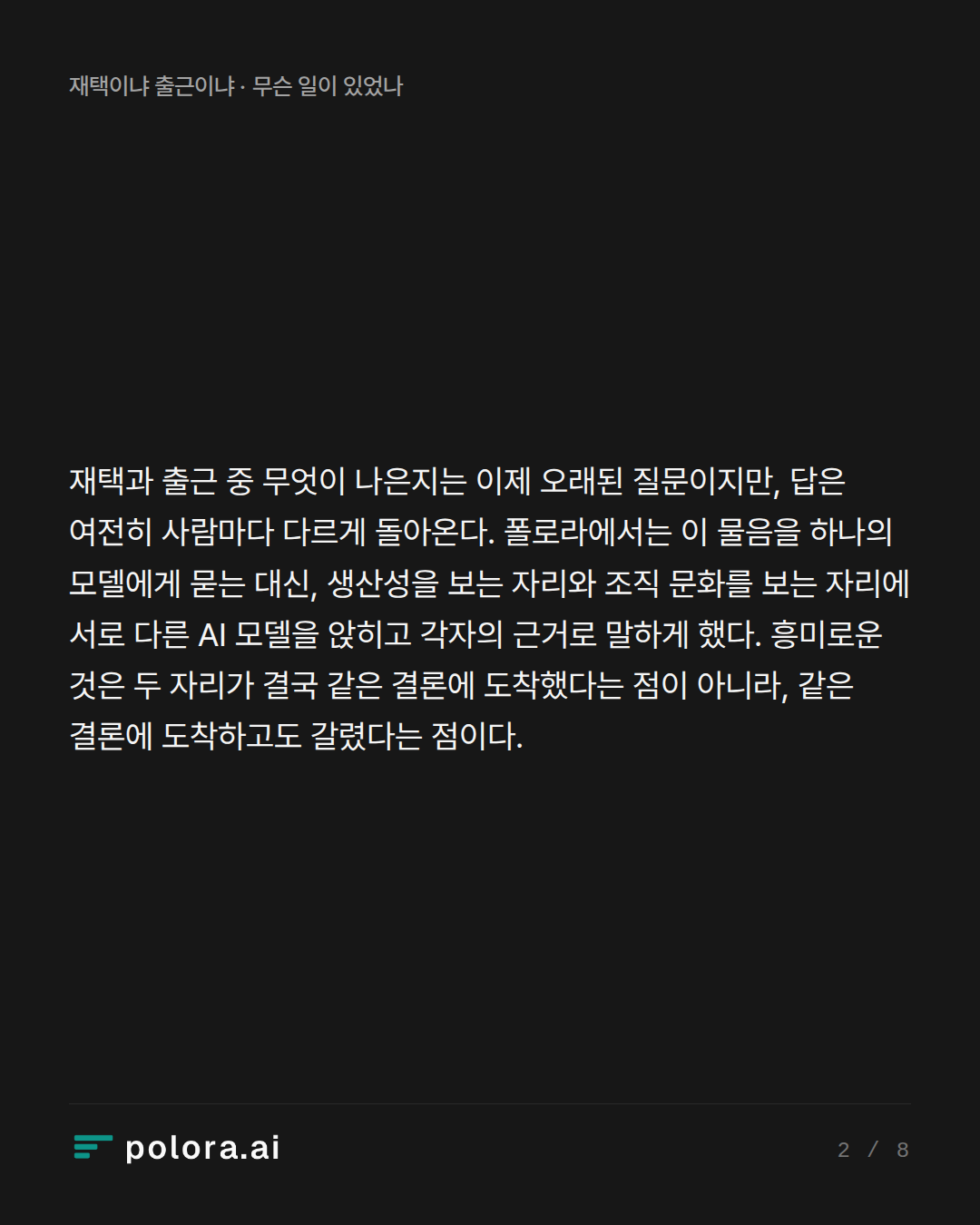 재택과 출근 중 무엇이 나은지는 이제 오래된 질문이지만, 답은 여전히 사람마다 다르게 돌아온다. 폴로라에서는 이 물음을 하나의 모델에게 묻는 대신, 생산성을 보는 자리와 조직 문화를 보는 자리에 서로 다른 AI 모델을 앉히고 각자의 근거로 말하게 했다. 흥미로운 것은 두 자리가 결국 같은 결론에 도착했다는 점이 아니라, 같은 결론에 도착하고도 갈렸다는 점이다.