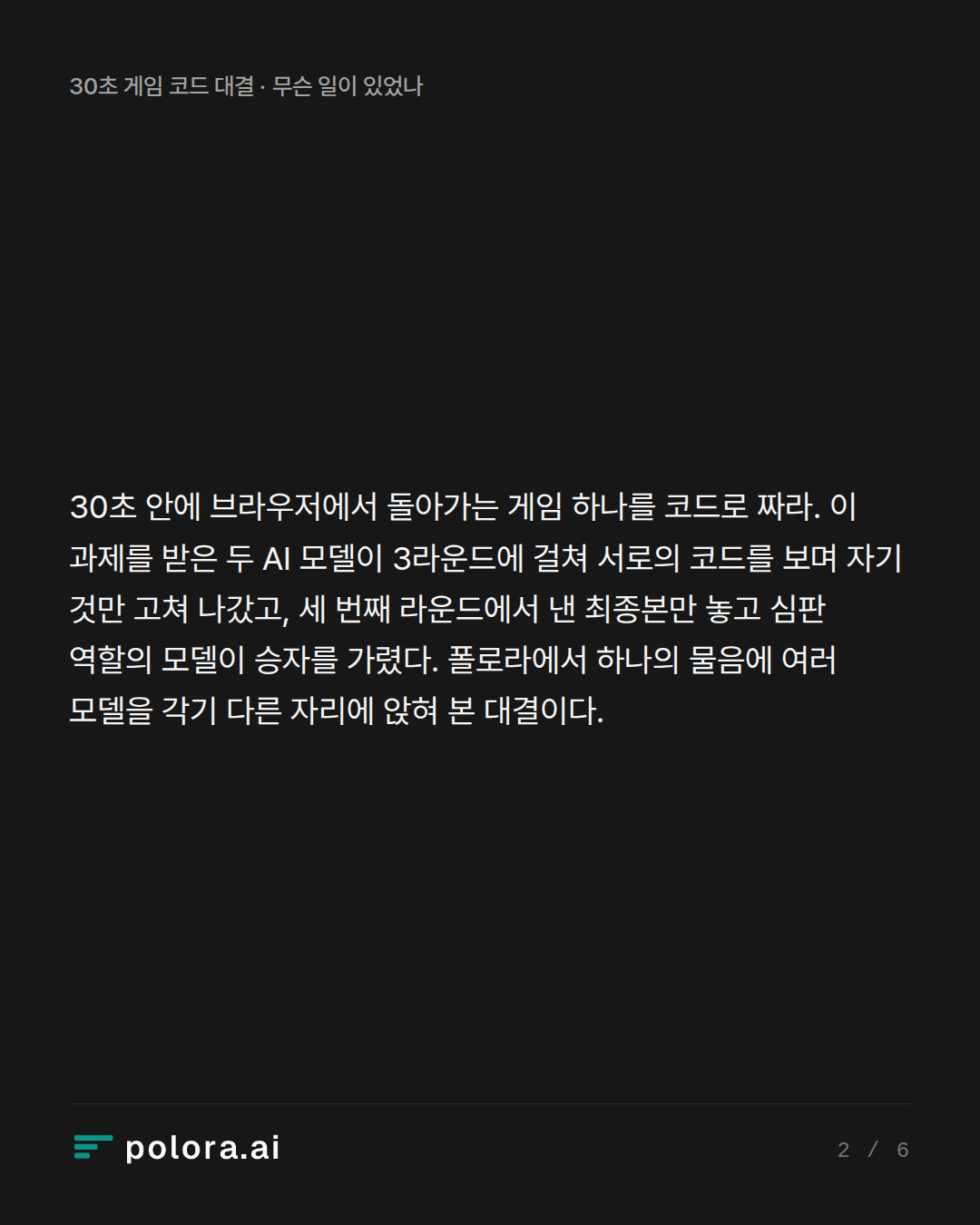 30초 안에 브라우저에서 돌아가는 게임 하나를 코드로 짜라. 이 과제를 받은 두 AI 모델이 3라운드에 걸쳐 서로의 코드를 보며 자기 것만 고쳐 나갔고, 세 번째 라운드에서 낸 최종본만 놓고 심판 역할의 모델이 승자를 가렸다. 폴로라에서 하나의 물음에 여러 모델을 각기 다른 자리에 앉혀 본 대결이다.