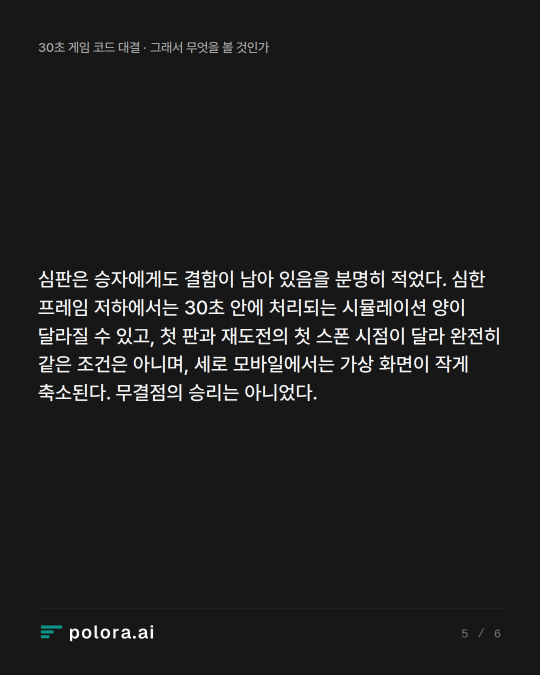 심판은 승자에게도 결함이 남아 있음을 분명히 적었다. 심한 프레임 저하에서는 30초 안에 처리되는 시뮬레이션 양이 달라질 수 있고, 첫 판과 재도전의 첫 스폰 시점이 달라 완전히 같은 조건은 아니며, 세로 모바일에서는 가상 화면이 작게 축소된다. 무결점의 승리는 아니었다.