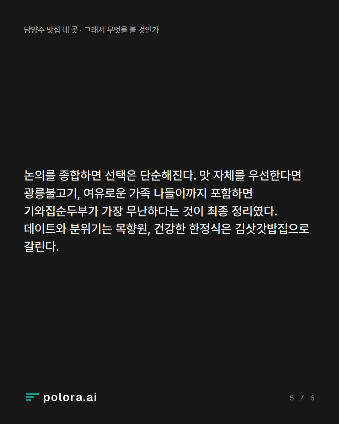 논의를 종합하면 선택은 단순해진다. 맛 자체를 우선한다면 광릉불고기, 여유로운 가족 나들이까지 포함하면 기와집순두부가 가장 무난하다는 것이 최종 정리였다. 데이트와 분위기는 목향원, 건강한 한정식은 김삿갓밥집으로 갈린다.