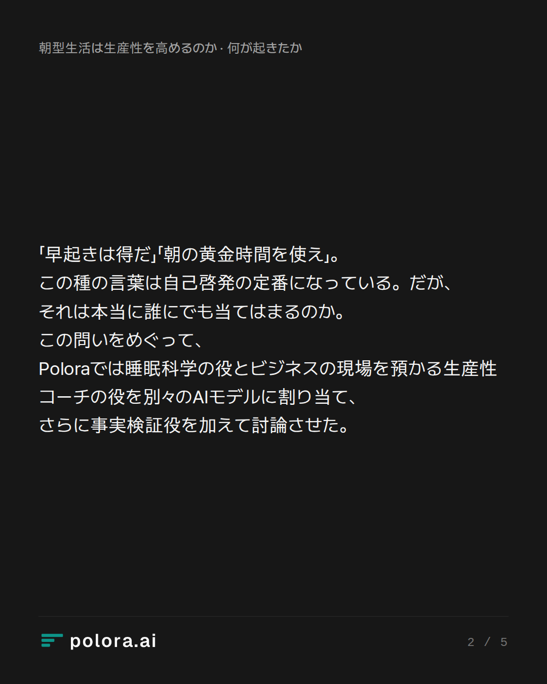 「早起きは得だ」「朝の黄金時間を使え」。この種の言葉は自己啓発の定番になっている。だが、それは本当に誰にでも当てはまるのか。この問いをめぐって、Poloraでは睡眠科学の役とビジネスの現場を預かる生産性コーチの役を別々のAIモデルに割り当て、さらに事実検証役を加えて討論させた。
