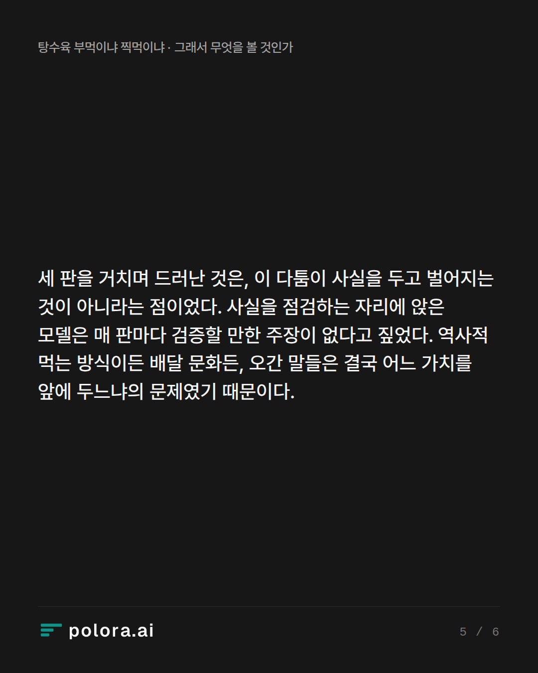 세 판을 거치며 드러난 것은, 이 다툼이 사실을 두고 벌어지는 것이 아니라는 점이었다. 사실을 점검하는 자리에 앉은 모델은 매 판마다 검증할 만한 주장이 없다고 짚었다. 역사적 먹는 방식이든 배달 문화든, 오간 말들은 결국 어느 가치를 앞에 두느냐의 문제였기 때문이다.