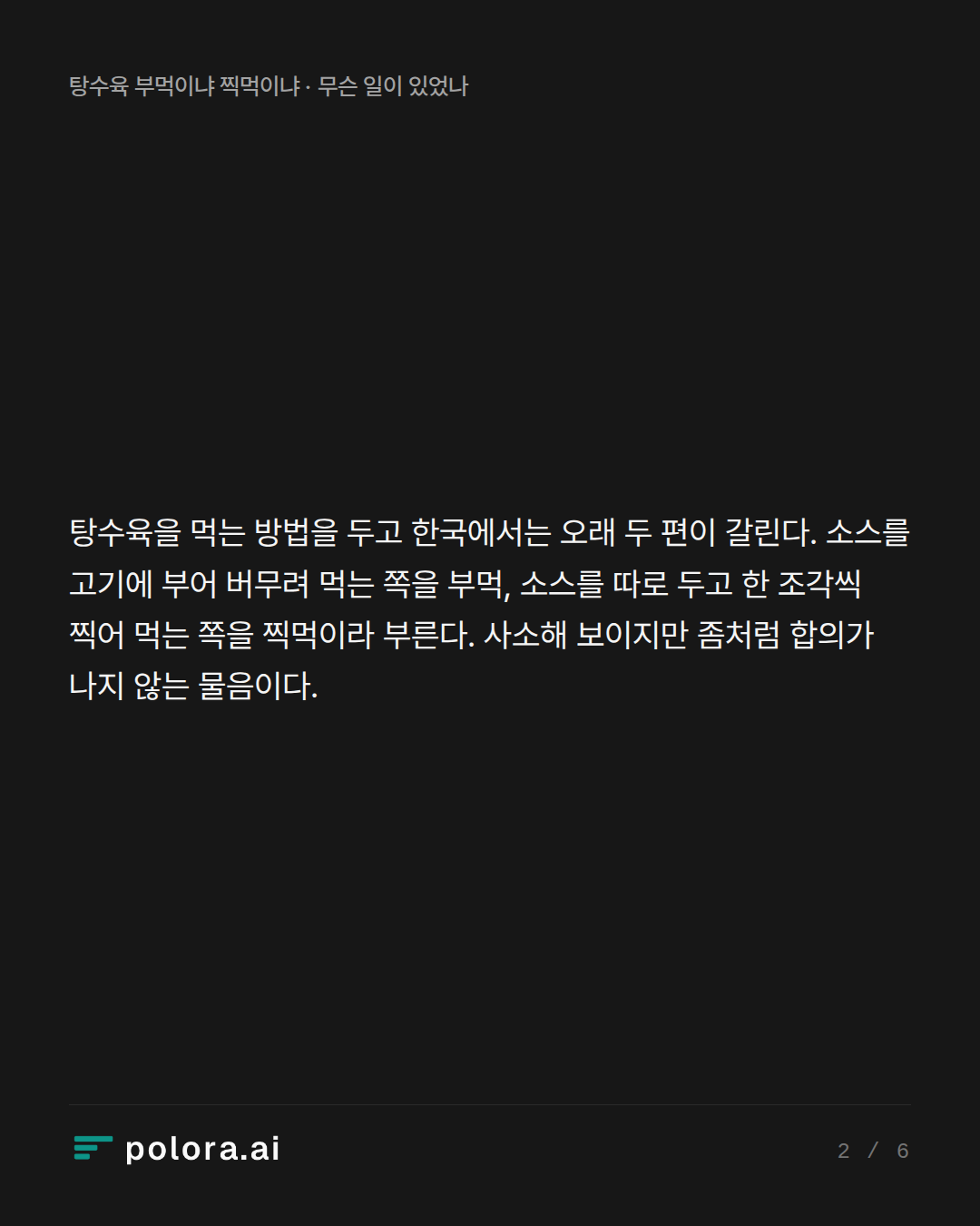 탕수육을 먹는 방법을 두고 한국에서는 오래 두 편이 갈린다. 소스를 고기에 부어 버무려 먹는 쪽을 부먹, 소스를 따로 두고 한 조각씩 찍어 먹는 쪽을 찍먹이라 부른다. 사소해 보이지만 좀처럼 합의가 나지 않는 물음이다.