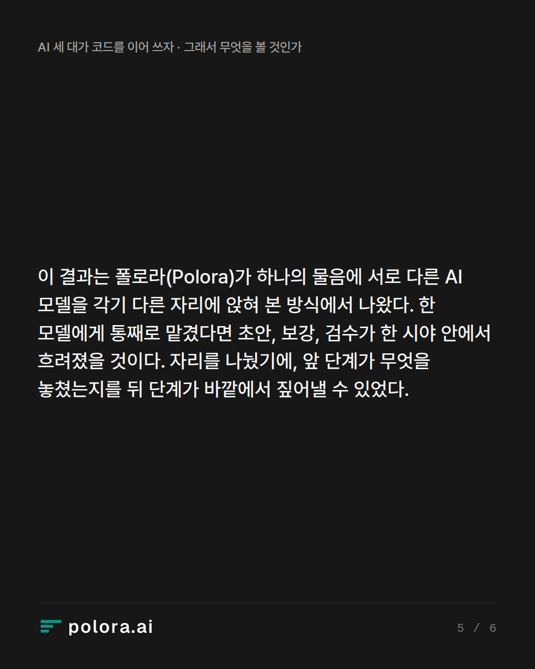 이 결과는 폴로라(Polora)가 하나의 물음에 서로 다른 AI 모델을 각기 다른 자리에 앉혀 본 방식에서 나왔다. 한 모델에게 통째로 맡겼다면 초안, 보강, 검수가 한 시야 안에서 흐려졌을 것이다. 자리를 나눴기에, 앞 단계가 무엇을 놓쳤는지를 뒤 단계가 바깥에서 짚어낼 수 있었다.