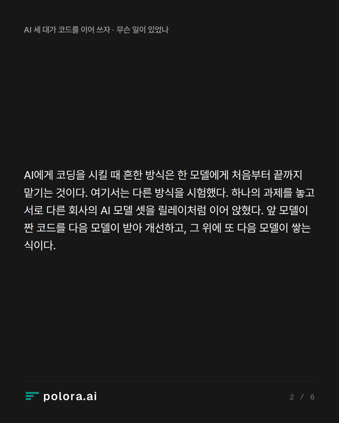 AI에게 코딩을 시킬 때 흔한 방식은 한 모델에게 처음부터 끝까지 맡기는 것이다. 여기서는 다른 방식을 시험했다. 하나의 과제를 놓고 서로 다른 회사의 AI 모델 셋을 릴레이처럼 이어 앉혔다. 앞 모델이 짠 코드를 다음 모델이 받아 개선하고, 그 위에 또 다음 모델이 쌓는 식이다.