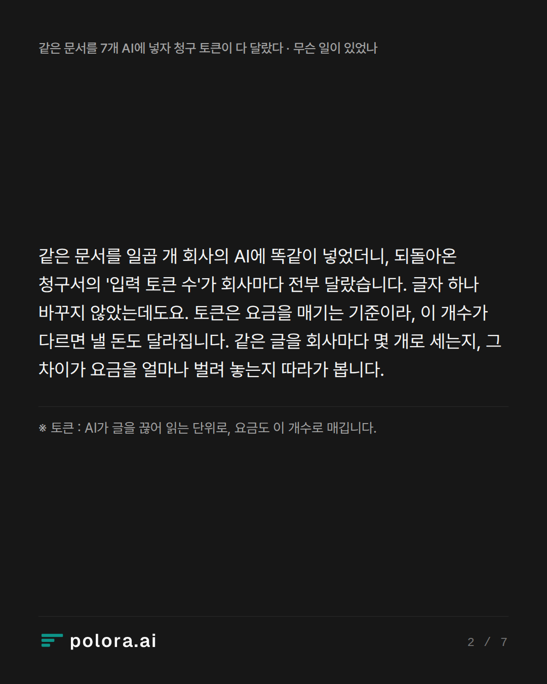같은 문서를 일곱 개 회사의 AI에 똑같이 넣었더니, 되돌아온 청구서의 '입력 토큰 수'가 회사마다 전부 달랐습니다. 글자 하나 바꾸지 않았는데도요. 토큰은 요금을 매기는 기준이라, 이 개수가 다르면 낼 돈도 달라집니다. 같은 글을 회사마다 몇 개로 세는지, 그 차이가 요금을 얼마나 벌려 놓는지 따라가 봅니다. · ※ 토큰 : AI가 글을 끊어 읽는 단위로, 요금도 이 개수로 매깁니다.