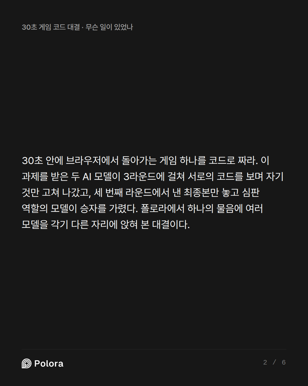 30초 안에 브라우저에서 돌아가는 게임 하나를 코드로 짜라. 이 과제를 받은 두 AI 모델이 3라운드에 걸쳐 서로의 코드를 보며 자기 것만 고쳐 나갔고, 세 번째 라운드에서 낸 최종본만 놓고 심판 역할의 모델이 승자를 가렸다. 폴로라에서 하나의 물음에 여러 모델을 각기 다른 자리에 앉혀 본 대결이다.