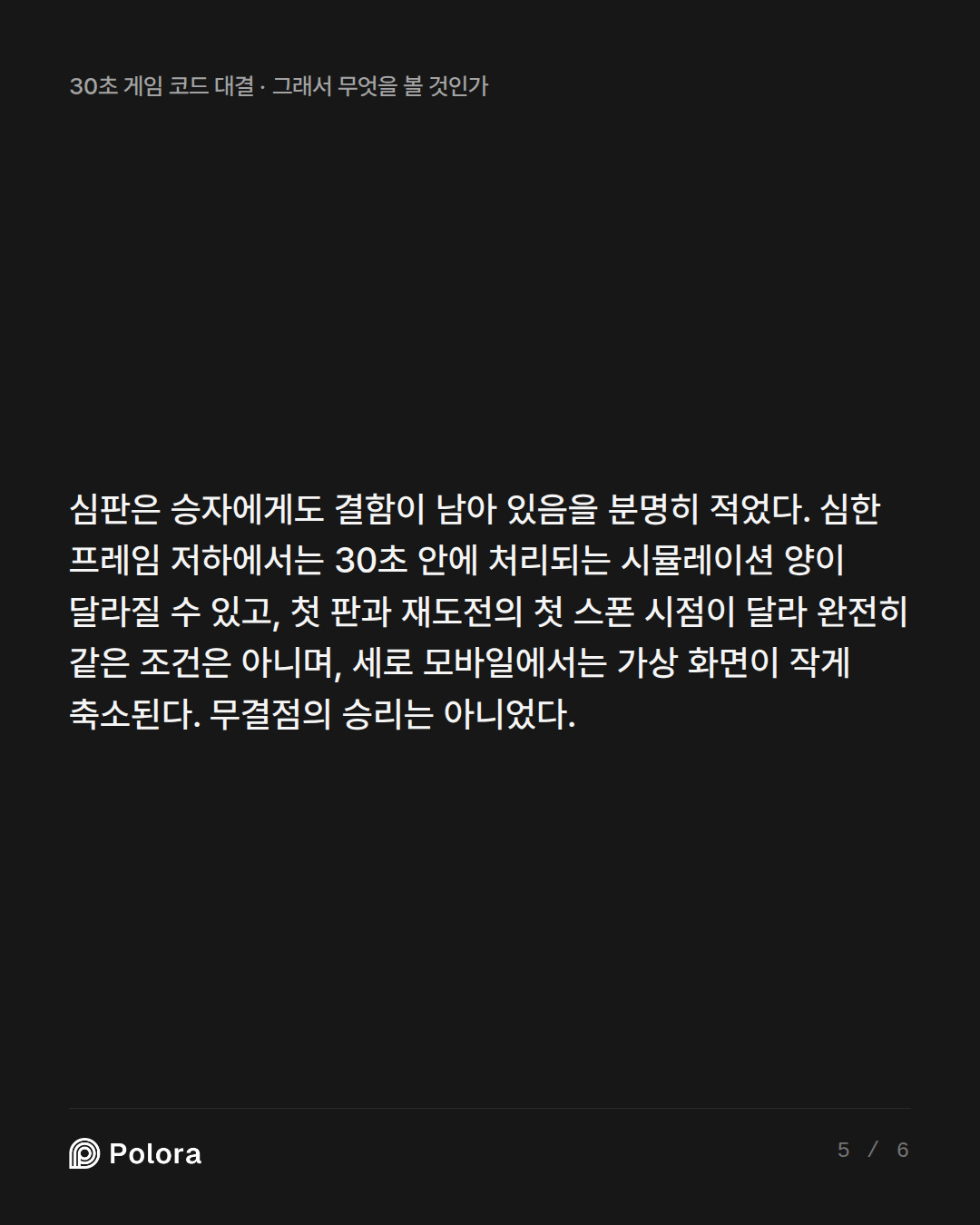 심판은 승자에게도 결함이 남아 있음을 분명히 적었다. 심한 프레임 저하에서는 30초 안에 처리되는 시뮬레이션 양이 달라질 수 있고, 첫 판과 재도전의 첫 스폰 시점이 달라 완전히 같은 조건은 아니며, 세로 모바일에서는 가상 화면이 작게 축소된다. 무결점의 승리는 아니었다.