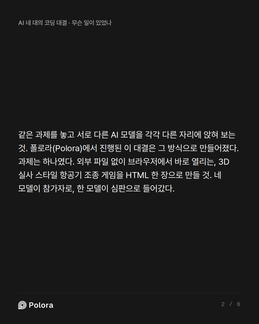 같은 과제를 놓고 서로 다른 AI 모델을 각각 다른 자리에 앉혀 보는 것. 폴로라(Polora)에서 진행된 이 대결은 그 방식으로 만들어졌다. 과제는 하나였다. 외부 파일 없이 브라우저에서 바로 열리는, 3D 실사 스타일 항공기 조종 게임을 HTML 한 장으로 만들 것. 네 모델이 참가자로, 한 모델이 심판으로 들어갔다.