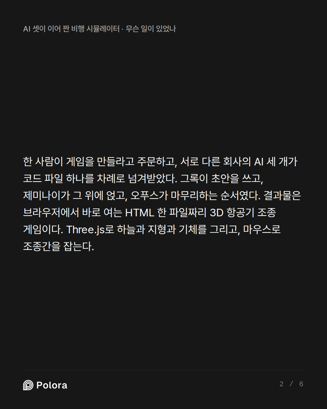 한 사람이 게임을 만들라고 주문하고, 서로 다른 회사의 AI 세 개가 코드 파일 하나를 차례로 넘겨받았다. 그록이 초안을 쓰고, 제미나이가 그 위에 얹고, 오푸스가 마무리하는 순서였다. 결과물은 브라우저에서 바로 여는 HTML 한 파일짜리 3D 항공기 조종 게임이다. Three.js로 하늘과 지형과 기체를 그리고, 마우스로 조종간을 잡는다.