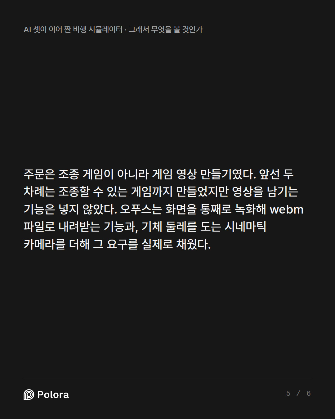 주문은 조종 게임이 아니라 게임 영상 만들기였다. 앞선 두 차례는 조종할 수 있는 게임까지 만들었지만 영상을 남기는 기능은 넣지 않았다. 오푸스는 화면을 통째로 녹화해 webm 파일로 내려받는 기능과, 기체 둘레를 도는 시네마틱 카메라를 더해 그 요구를 실제로 채웠다.