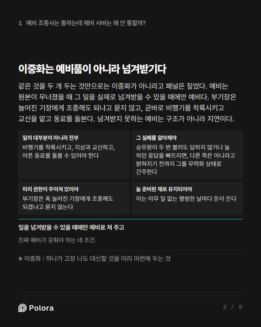 이중화는 예비품이 아니라 넘겨받기다 · 일의 대부분이 아니라 전부 그 실패를 알아채야 미리 권한이 주어져 있어야 늘 준비된 채로 유지되어야 비행기를 착륙시키고, 지상과 교신하고, 아픈 동료를 돌볼 수 있어야 한다 승무원이 두 번 불러도 답하지 않거나 늘 하던 응답을 빠뜨리면, 다른 쪽은 아니라고 밝혀지기 전까지 그를 무력화 상태로 간주한다 부기장은 축 늘어진 기장에게 조종해도 되겠냐고 묻지 않는다 이는 아무 일 없는 평범한 날마다 돈이 든다 일을 넘겨받을 수 있을 때에만 예비로 쳐 주고 진짜 예비가 갖춰야 하는 네 조건. · ※ 이