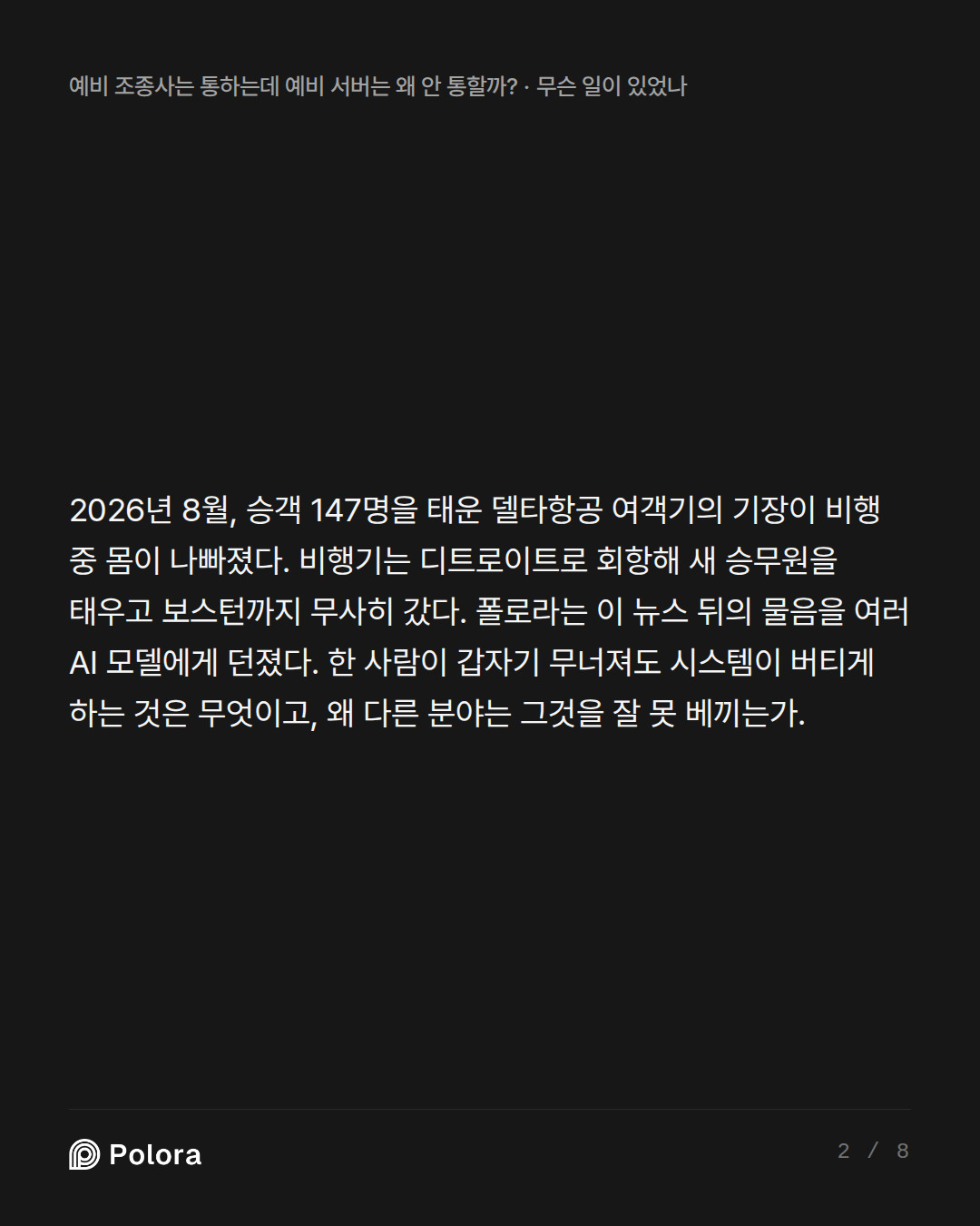 2026년 8월, 승객 147명을 태운 델타항공 여객기의 기장이 비행 중 몸이 나빠졌다. 비행기는 디트로이트로 회항해 새 승무원을 태우고 보스턴까지 무사히 갔다. 폴로라는 이 뉴스 뒤의 물음을 여러 AI 모델에게 던졌다. 한 사람이 갑자기 무너져도 시스템이 버티게 하는 것은 무엇이고, 왜 다른 분야는 그것을 잘 못 베끼는가.