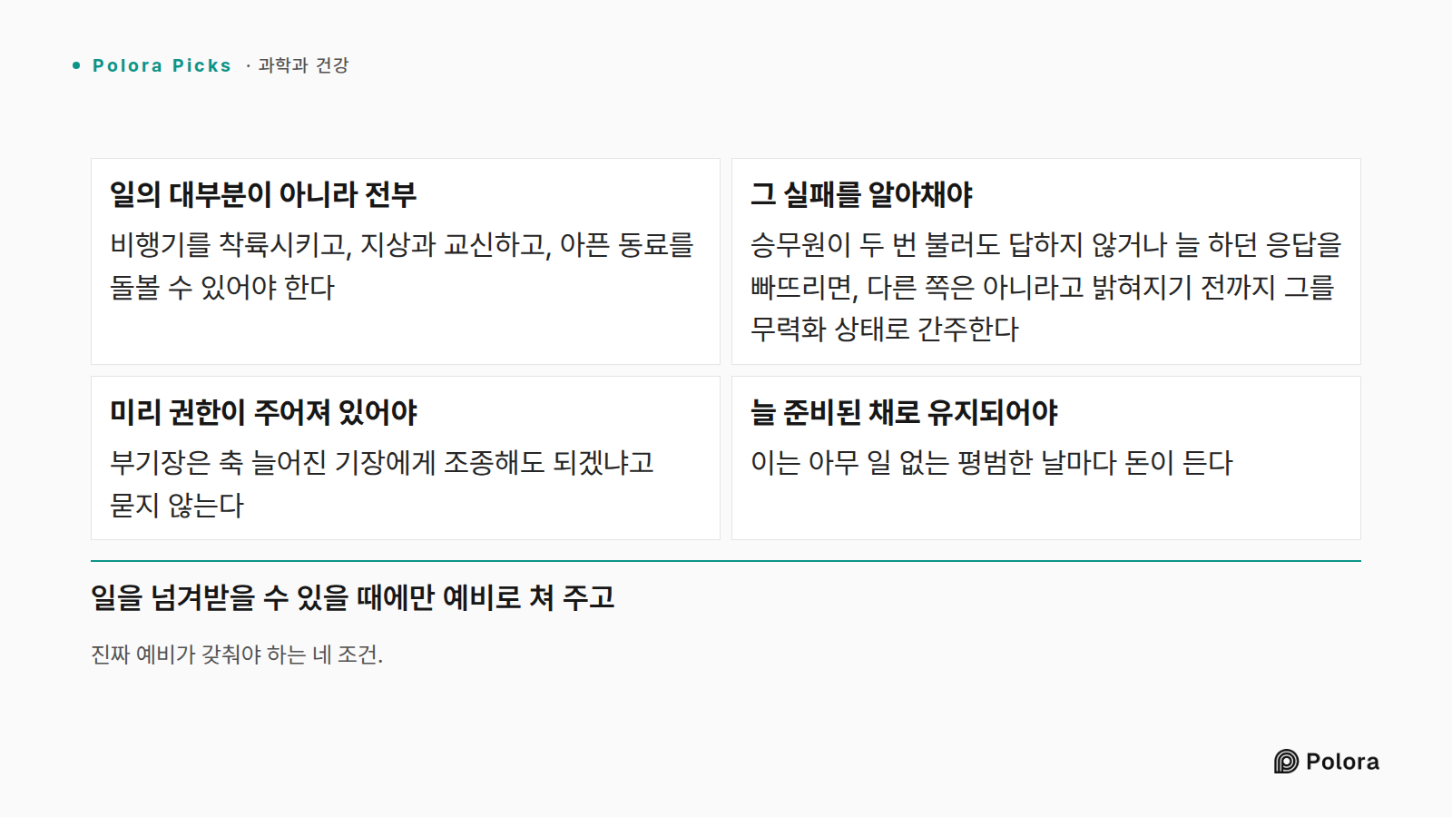 진짜 예비가 갖춰야 하는 네 조건. · 일의 대부분이 아니라 전부 · 그 실패를 알아채야 · 미리 권한이 주어져 있어야 · 늘 준비된 채로 유지되어야 · 비행기를 착륙시키고, 지상과 교신하고, 아픈 동료를 돌볼 수 있어야 한다 · 승무원이 두 번 불러도 답하지 않거나 늘 하던 응답을 빠뜨리면, 다른 쪽은 아니라고 밝혀지기 전까지 그를 무력화 상태로 간주한다 · 부기장은 축 늘어진 기장에게 조종해도 되겠냐고 묻지 않는다 · 이는 아무 일 없는 평범한 날마다 돈이 든다 · 일을 넘겨받을 수 있을 때에만 예비로 쳐 주고