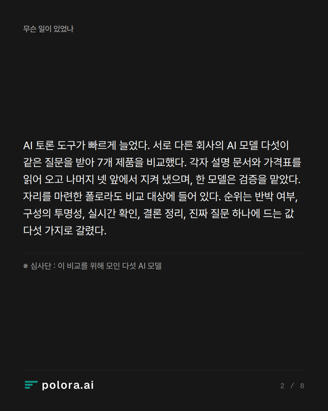 AI 토론 도구가 빠르게 늘었다. 서로 다른 회사의 AI 모델 다섯이 같은 질문을 받아 7개 제품을 비교했다. 각자 설명 문서와 가격표를 읽어 오고 나머지 넷 앞에서 지켜 냈으며, 한 모델은 검증을 맡았다. 자리를 마련한 폴로라도 비교 대상에 들어 있다. 순위는 반박 여부, 구성의 투명성, 실시간 확인, 결론 정리, 진짜 질문 하나에 드는 값 다섯 가지로 갈렸다. · ※ 심사단 : 이 비교를 위해 모인 다섯 AI 모델
