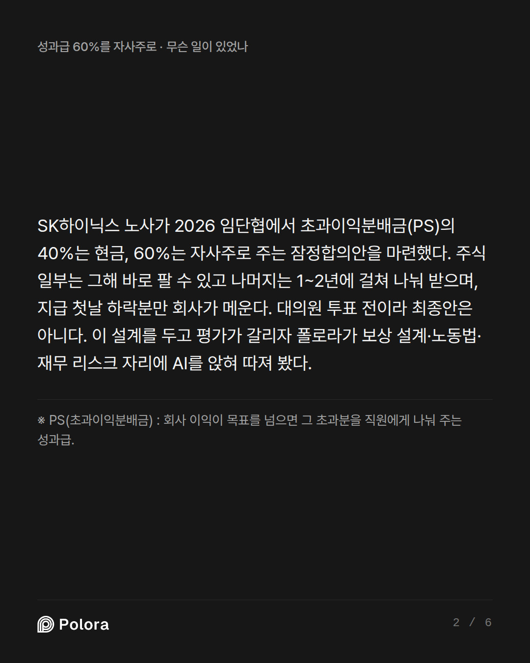 SK하이닉스 노사가 2026 임단협에서 초과이익분배금(PS)의 40%는 현금, 60%는 자사주로 주는 잠정합의안을 마련했다. 주식 일부는 그해 바로 팔 수 있고 나머지는 1~2년에 걸쳐 나눠 받으며, 지급 첫날 하락분만 회사가 메운다. 대의원 투표 전이라 최종안은 아니다. 이 설계를 두고 평가가 갈리자 폴로라가 보상 설계·노동법·재무 리스크 자리에 AI를 앉혀 따져 봤다. · ※ PS(초과이익분배금) : 회사 이익이 목표를 넘으면 그 초과분을 직원에게 나눠 주는 성과급.