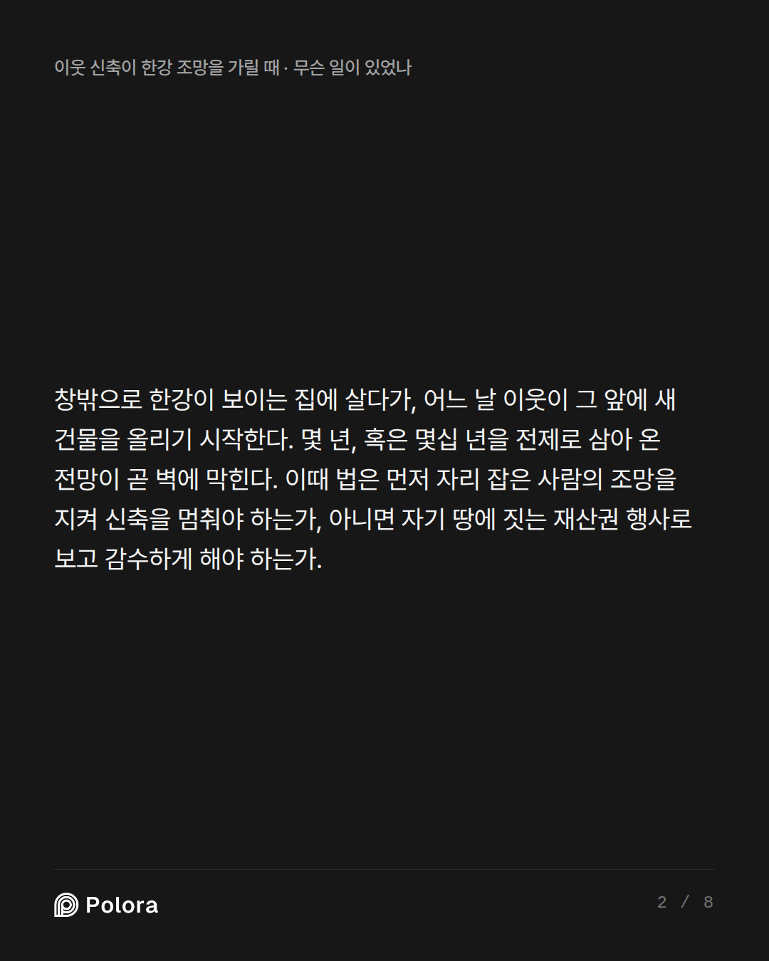 창밖으로 한강이 보이는 집에 살다가, 어느 날 이웃이 그 앞에 새 건물을 올리기 시작한다. 몇 년, 혹은 몇십 년을 전제로 삼아 온 전망이 곧 벽에 막힌다. 이때 법은 먼저 자리 잡은 사람의 조망을 지켜 신축을 멈춰야 하는가, 아니면 자기 땅에 짓는 재산권 행사로 보고 감수하게 해야 하는가.