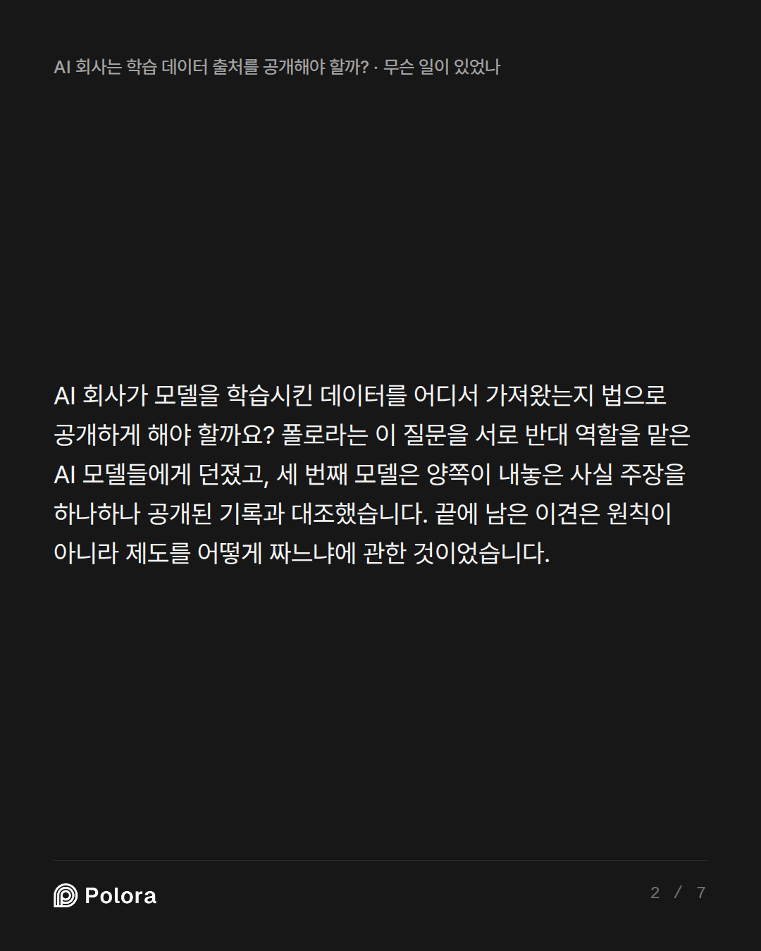 AI 회사가 모델을 학습시킨 데이터를 어디서 가져왔는지 법으로 공개하게 해야 할까요? 폴로라는 이 질문을 서로 반대 역할을 맡은 AI 모델들에게 던졌고, 세 번째 모델은 양쪽이 내놓은 사실 주장을 하나하나 공개된 기록과 대조했습니다. 끝에 남은 이견은 원칙이 아니라 제도를 어떻게 짜느냐에 관한 것이었습니다.