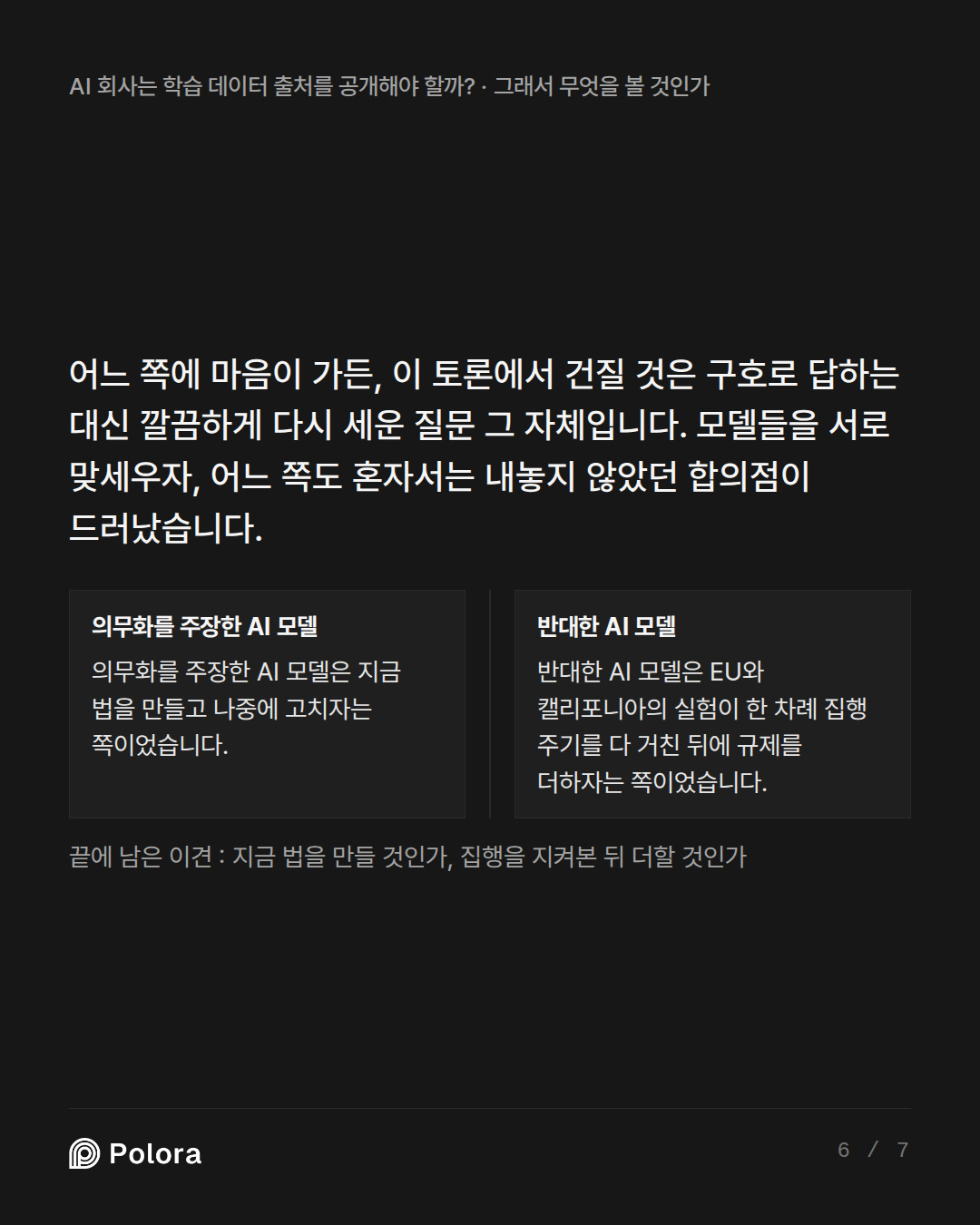 어느 쪽에 마음이 가든, 이 토론에서 건질 것은 구호로 답하는 대신 깔끔하게 다시 세운 질문 그 자체입니다. 모델들을 서로 맞세우자, 어느 쪽도 혼자서는 내놓지 않았던 합의점이 드러났습니다. · 의무화를 주장한 AI 모델 반대한 AI 모델 의무화를 주장한 AI 모델은 지금 법을 만들고 나중에 고치자는 쪽이었습니다. 반대한 AI 모델은 EU와 캘리포니아의 실험이 한 차례 집행 주기를 다 거친 뒤에 규제를 더하자는 쪽이었습니다. 끝에 남은 이견 : 지금 법을 만들 것인가, 집행을 지켜본 뒤 더할 것인가