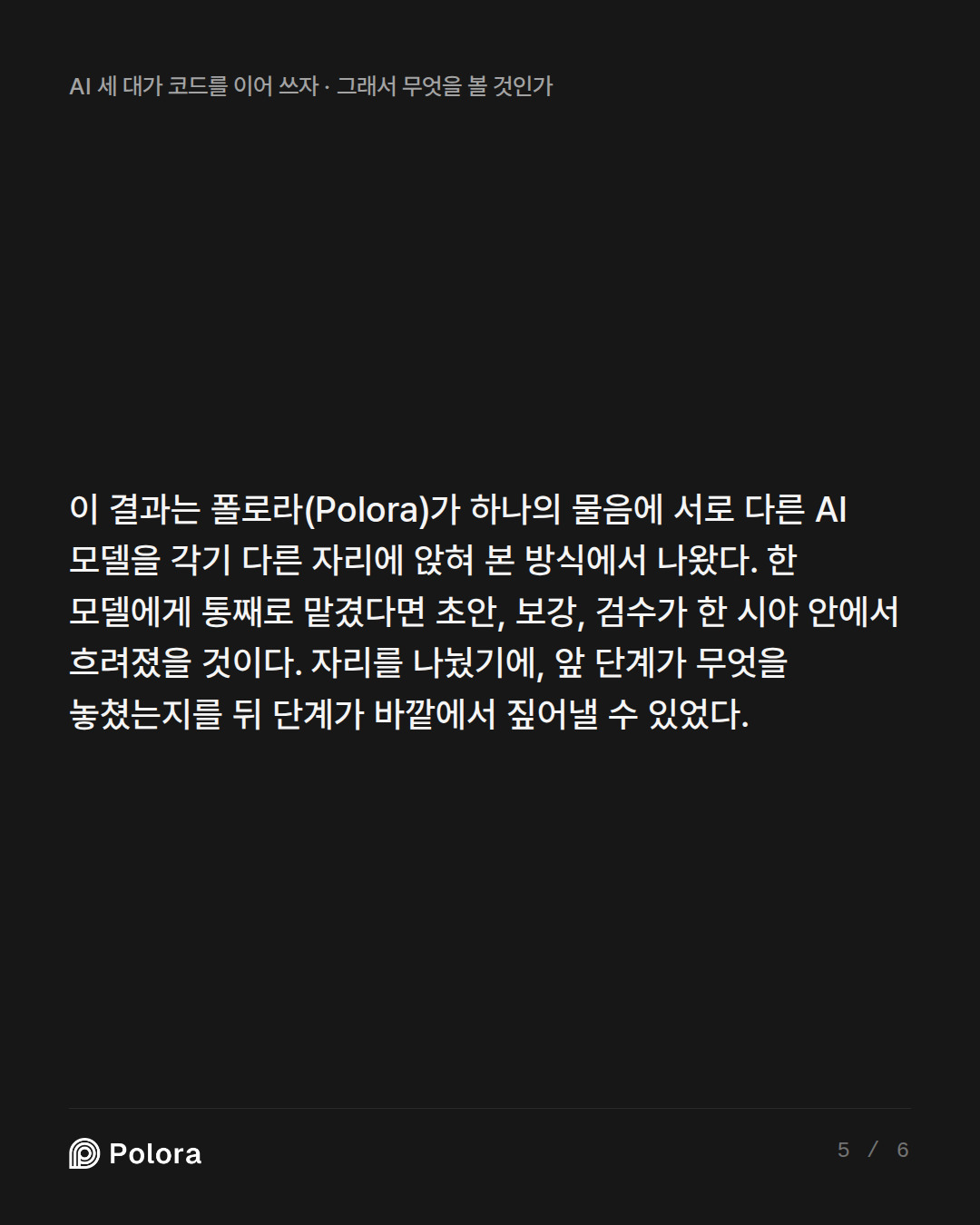 이 결과는 폴로라(Polora)가 하나의 물음에 서로 다른 AI 모델을 각기 다른 자리에 앉혀 본 방식에서 나왔다. 한 모델에게 통째로 맡겼다면 초안, 보강, 검수가 한 시야 안에서 흐려졌을 것이다. 자리를 나눴기에, 앞 단계가 무엇을 놓쳤는지를 뒤 단계가 바깥에서 짚어낼 수 있었다.