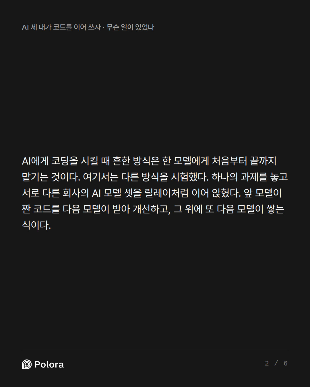 AI에게 코딩을 시킬 때 흔한 방식은 한 모델에게 처음부터 끝까지 맡기는 것이다. 여기서는 다른 방식을 시험했다. 하나의 과제를 놓고 서로 다른 회사의 AI 모델 셋을 릴레이처럼 이어 앉혔다. 앞 모델이 짠 코드를 다음 모델이 받아 개선하고, 그 위에 또 다음 모델이 쌓는 식이다.