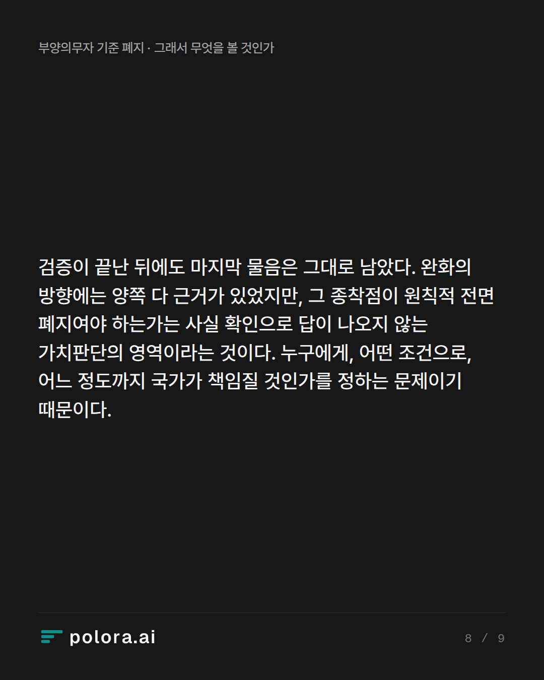 검증이 끝난 뒤에도 마지막 물음은 그대로 남았다. 완화의 방향에는 양쪽 다 근거가 있었지만, 그 종착점이 원칙적 전면 폐지여야 하는가는 사실 확인으로 답이 나오지 않는 가치판단의 영역이라는 것이다. 누구에게, 어떤 조건으로, 어느 정도까지 국가가 책임질 것인가를 정하는 문제이기 때문이다.