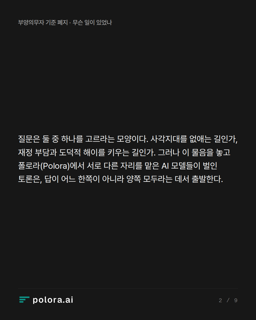 질문은 둘 중 하나를 고르라는 모양이다. 사각지대를 없애는 길인가, 재정 부담과 도덕적 해이를 키우는 길인가. 그러나 이 물음을 놓고 폴로라(Polora)에서 서로 다른 자리를 맡은 AI 모델들이 벌인 토론은, 답이 어느 한쪽이 아니라 양쪽 모두라는 데서 출발한다.