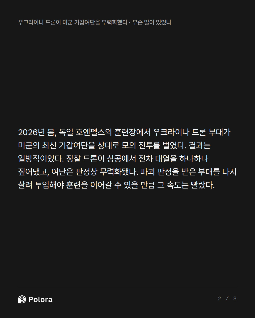 2026년 봄, 독일 호엔펠스의 훈련장에서 우크라이나 드론 부대가 미군의 최신 기갑여단을 상대로 모의 전투를 벌였다. 결과는 일방적이었다. 정찰 드론이 상공에서 전차 대열을 하나하나 짚어냈고, 여단은 판정상 무력화됐다. 파괴 판정을 받은 부대를 다시 살려 투입해야 훈련을 이어갈 수 있을 만큼 그 속도는 빨랐다.