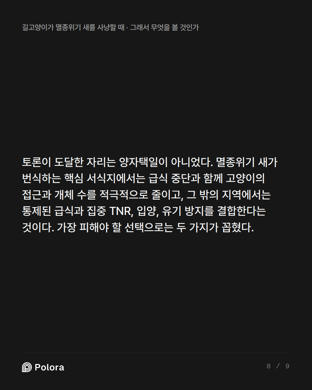 토론이 도달한 자리는 양자택일이 아니었다. 멸종위기 새가 번식하는 핵심 서식지에서는 급식 중단과 함께 고양이의 접근과 개체 수를 적극적으로 줄이고, 그 밖의 지역에서는 통제된 급식과 집중 TNR, 입양, 유기 방지를 결합한다는 것이다. 가장 피해야 할 선택으로는 두 가지가 꼽혔다.