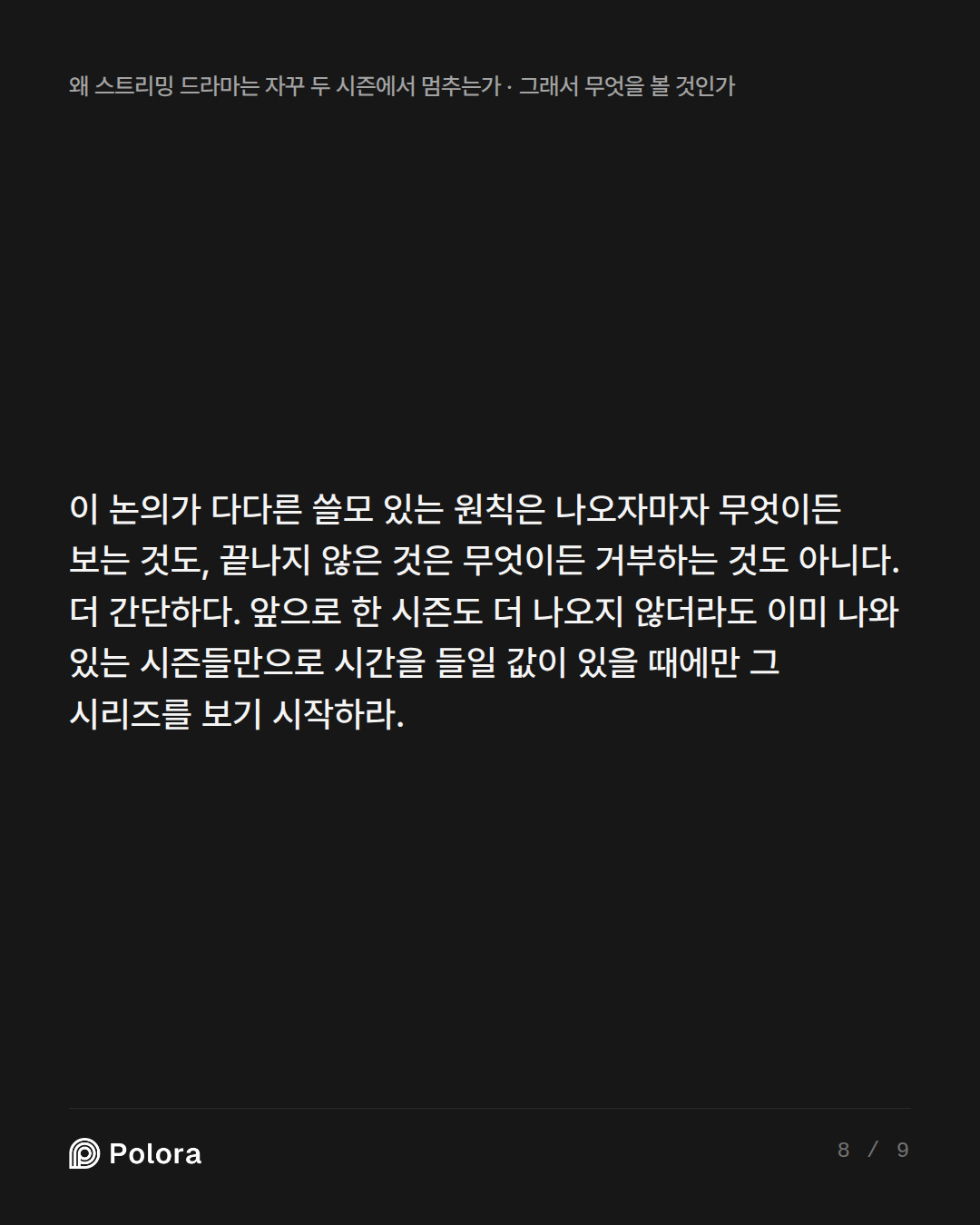 이 논의가 다다른 쓸모 있는 원칙은 나오자마자 무엇이든 보는 것도, 끝나지 않은 것은 무엇이든 거부하는 것도 아니다. 더 간단하다. 앞으로 한 시즌도 더 나오지 않더라도 이미 나와 있는 시즌들만으로 시간을 들일 값이 있을 때에만 그 시리즈를 보기 시작하라.