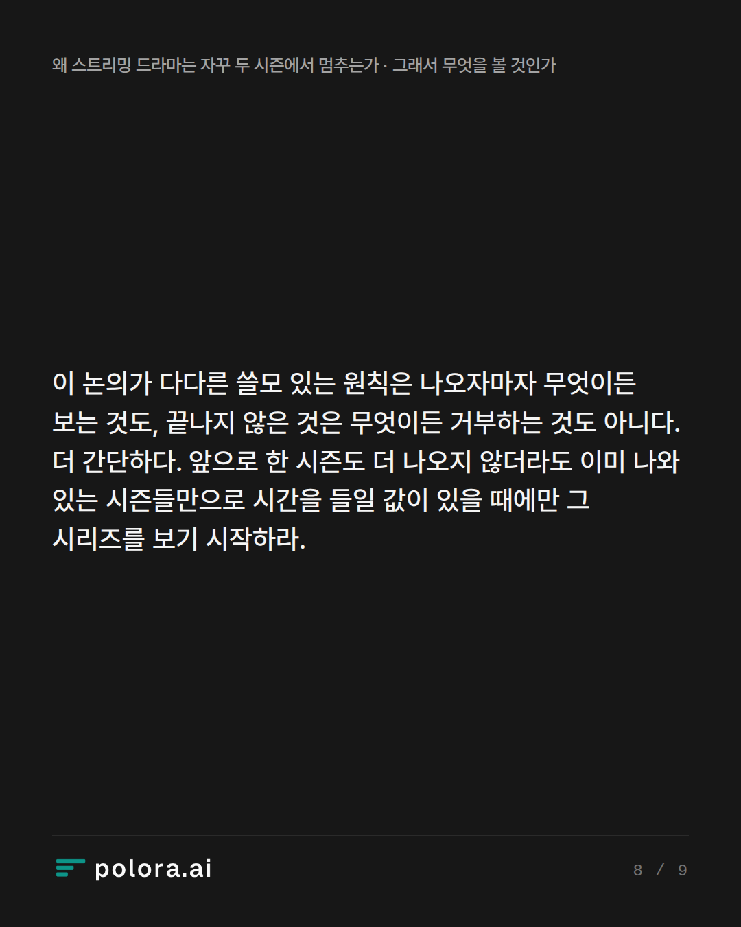이 논의가 다다른 쓸모 있는 원칙은 나오자마자 무엇이든 보는 것도, 끝나지 않은 것은 무엇이든 거부하는 것도 아니다. 더 간단하다. 앞으로 한 시즌도 더 나오지 않더라도 이미 나와 있는 시즌들만으로 시간을 들일 값이 있을 때에만 그 시리즈를 보기 시작하라.