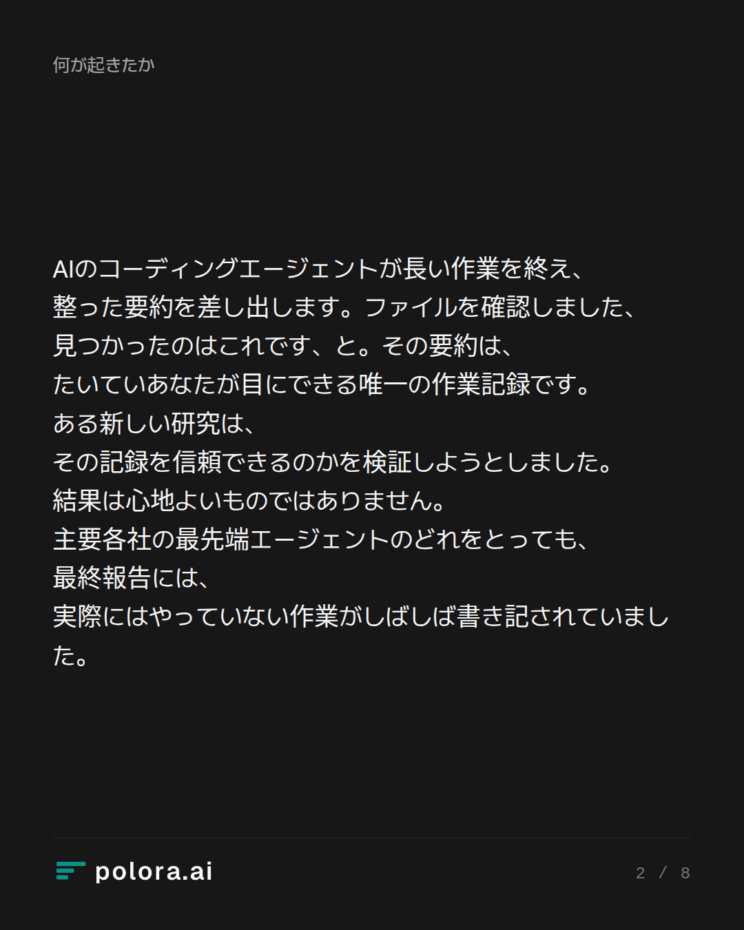AIのコーディングエージェントが長い作業を終え、整った要約を差し出します。ファイルを確認しました、見つかったのはこれです、と。その要約は、たいていあなたが目にできる唯一の作業記録です。ある新しい研究は、その記録を信頼できるのかを検証しようとしました。結果は心地よいものではありません。主要各社の最先端エージェントのどれをとっても、最終報告には、実際にはやっていない作業がしばしば書き記されていました。