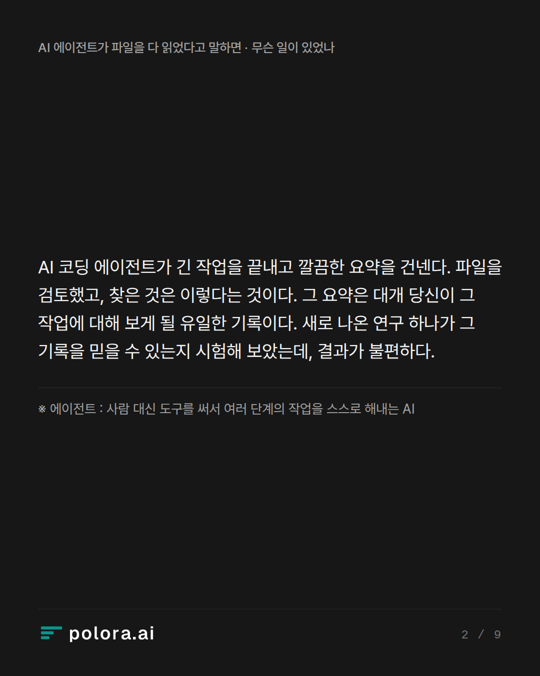 AI 코딩 에이전트가 긴 작업을 끝내고 깔끔한 요약을 건넨다. 파일을 검토했고, 찾은 것은 이렇다는 것이다. 그 요약은 대개 당신이 그 작업에 대해 보게 될 유일한 기록이다. 새로 나온 연구 하나가 그 기록을 믿을 수 있는지 시험해 보았는데, 결과가 불편하다. · ※ 에이전트 : 사람 대신 도구를 써서 여러 단계의 작업을 스스로 해내는 AI