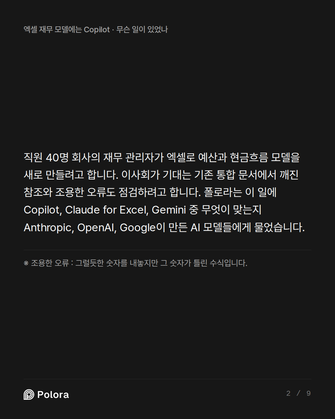 직원 40명 회사의 재무 관리자가 엑셀로 예산과 현금흐름 모델을 새로 만들려고 합니다. 이사회가 기대는 기존 통합 문서에서 깨진 참조와 조용한 오류도 점검하려고 합니다. 폴로라는 이 일에 Copilot, Claude for Excel, Gemini 중 무엇이 맞는지 Anthropic, OpenAI, Google이 만든 AI 모델들에게 물었습니다. · ※ 조용한 오류 : 그럴듯한 숫자를 내놓지만 그 숫자가 틀린 수식입니다.