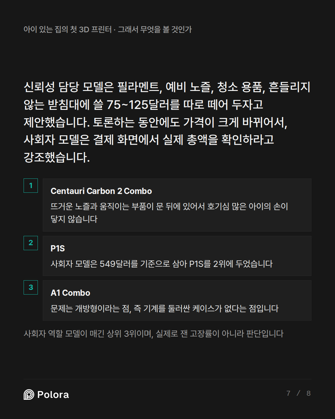 신뢰성 담당 모델은 필라멘트, 예비 노즐, 청소 용품, 흔들리지 않는 받침대에 쓸 75~125달러를 따로 떼어 두자고 제안했습니다. 토론하는 동안에도 가격이 크게 바뀌 · Centauri Carbon 2 Combo P1S A1 Combo 뜨거운 노즐과 움직이는 부품이 문 뒤에 있어서 호기심 많은 아이의 손이 닿지 않습니다 사회자 모델은 549달러를 기준으로 삼아 P1S를 2위에 두었습니다 문제는 개방형이라는 점, 즉 기계를 둘러싼 케이스가 없다는 점입니다 사회자 역할 모델이 매긴 상위 3위이며, 실제로 잰 고장률이 아니라 판단입니다
