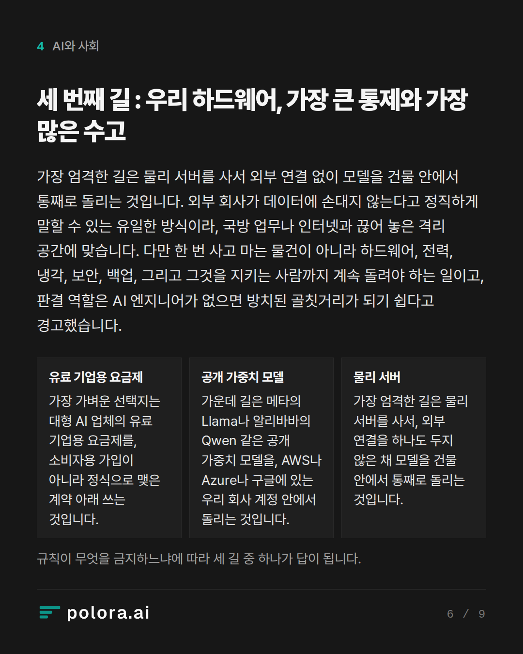 세 번째 길 : 우리 하드웨어, 가장 큰 통제와 가장 많은 수고 · 유료 기업용 요금제 공개 가중치 모델 물리 서버 가장 가벼운 선택지는 대형 AI 업체의 유료 기업용 요금제를, 소비자용 가입이 아니라 정식으로 맺은 계약 아래 쓰는 것입니다. 가운데 길은 메타의 Llama나 알리바바의 Qwen 같은 공개 가중치 모델을, AWS나 Azure나 구글에 있는 우리 회사 계정 안에서 돌리는 것입니다. 가장 엄격한 길은 물리 서버를 사서, 외부 연결을 하나도 두지 않은 채 모델을 건물 안에서 통째로 돌리는 것입니다. 규칙이 무엇을 금지하느냐