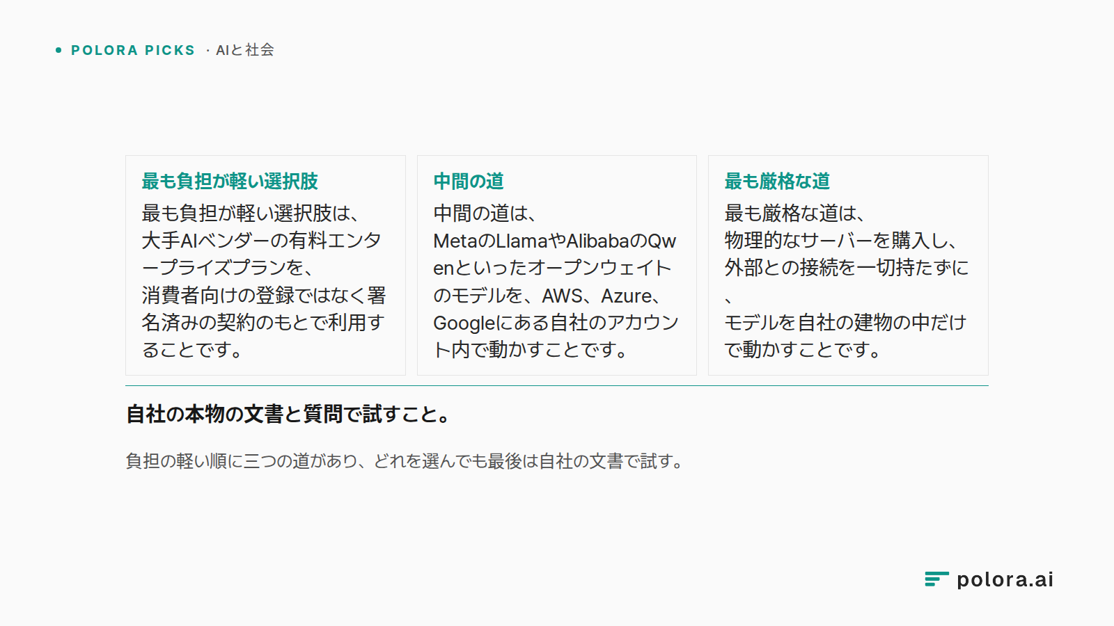 負担の軽い順に三つの道があり、どれを選んでも最後は自社の文書で試す。 · 最も負担が軽い選択肢 最も負担が軽い選択肢は、大手AIベンダーの有料エンタープライズプランを、消費者向けの登録ではなく署名済みの契約のもとで利用することです。 · 中間の道 中間の道は、MetaのLlamaやAlibabaのQwenといったオープンウェイトのモデルを、AWS、Azure、Googleにある自社のアカウント内で動かすことです。 · 最も厳格な道 最も厳格な道は、物理的なサーバーを購入し、外部との接続を一切持たずに、モデルを自社の建物の中だけで動かすことです。 · 自社の本物の文書と質問で試すこと。