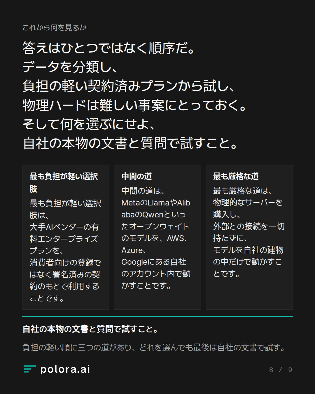 答えはひとつではなく順序だ。データを分類し、負担の軽い契約済みプランから試し、物 · 最も負担が軽い選択肢 中間の道 最も厳格な道 最も負担が軽い選択肢は、大手AIベンダーの有料エンタープライズプランを、消費者向けの登録ではなく署名済みの契約のもとで利用することです。 中間の道は、MetaのLlamaやAlibabaのQwenといったオープンウェイトのモデルを、AWS、Azure、Googleにある自社のアカウント内で動かすことです。 最も厳格な道は、物理的なサーバーを購入し、外部との接続を一切持たずに、モデルを自社の建物の中だけで動かすことです。 自社の本物の文書と質問で試すこと。 負担の軽