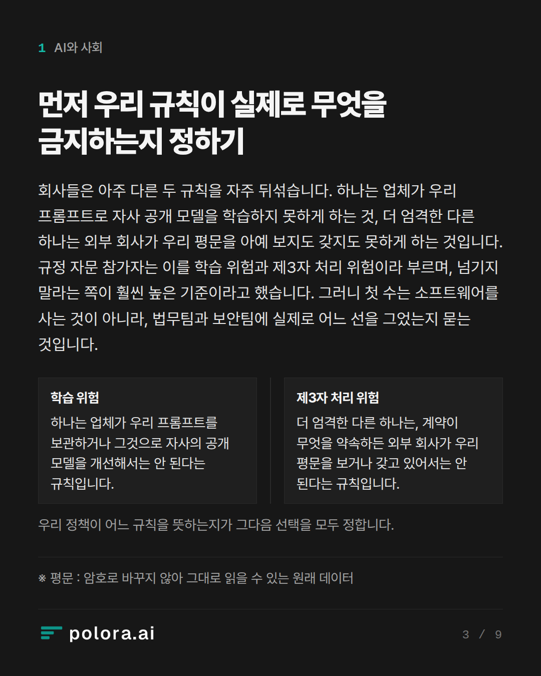 먼저 우리 규칙이 실제로 무엇을 금지하는지 정하기 · 학습 위험 제3자 처리 위험 하나는 업체가 우리 프롬프트를 보관하거나 그것으로 자사의 공개 모델을 개선해서는 안 된다는 규칙입니다. 더 엄격한 다른 하나는, 계약이 무엇을 약속하든 외부 회사가 우리 평문을 보거나 갖고 있어서는 안 된다는 규칙입니다. 우리 정책이 어느 규칙을 뜻하는지가 그다음 선택을 모두 정합니다. · ※ 평문 : 암호로 바꾸지 않아 그대로 읽을 수 있는 원래 데이터