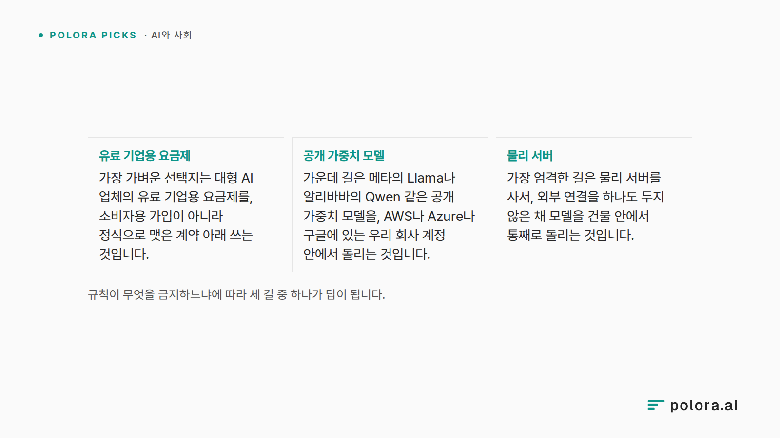규칙이 무엇을 금지하느냐에 따라 세 길 중 하나가 답이 됩니다. · 유료 기업용 요금제 가장 가벼운 선택지는 대형 AI 업체의 유료 기업용 요금제를, 소비자용 가입이 아니라 정식으로 맺은 계약 아래 쓰는 것입니다. · 공개 가중치 모델 가운데 길은 메타의 Llama나 알리바바의 Qwen 같은 공개 가중치 모델을, AWS나 Azure나 구글에 있는 우리 회사 계정 안에서 돌리는 것입니다. · 물리 서버 가장 엄격한 길은 물리 서버를 사서, 외부 연결을 하나도 두지 않은 채 모델을 건물 안에서 통째로 돌리는 것입니다.