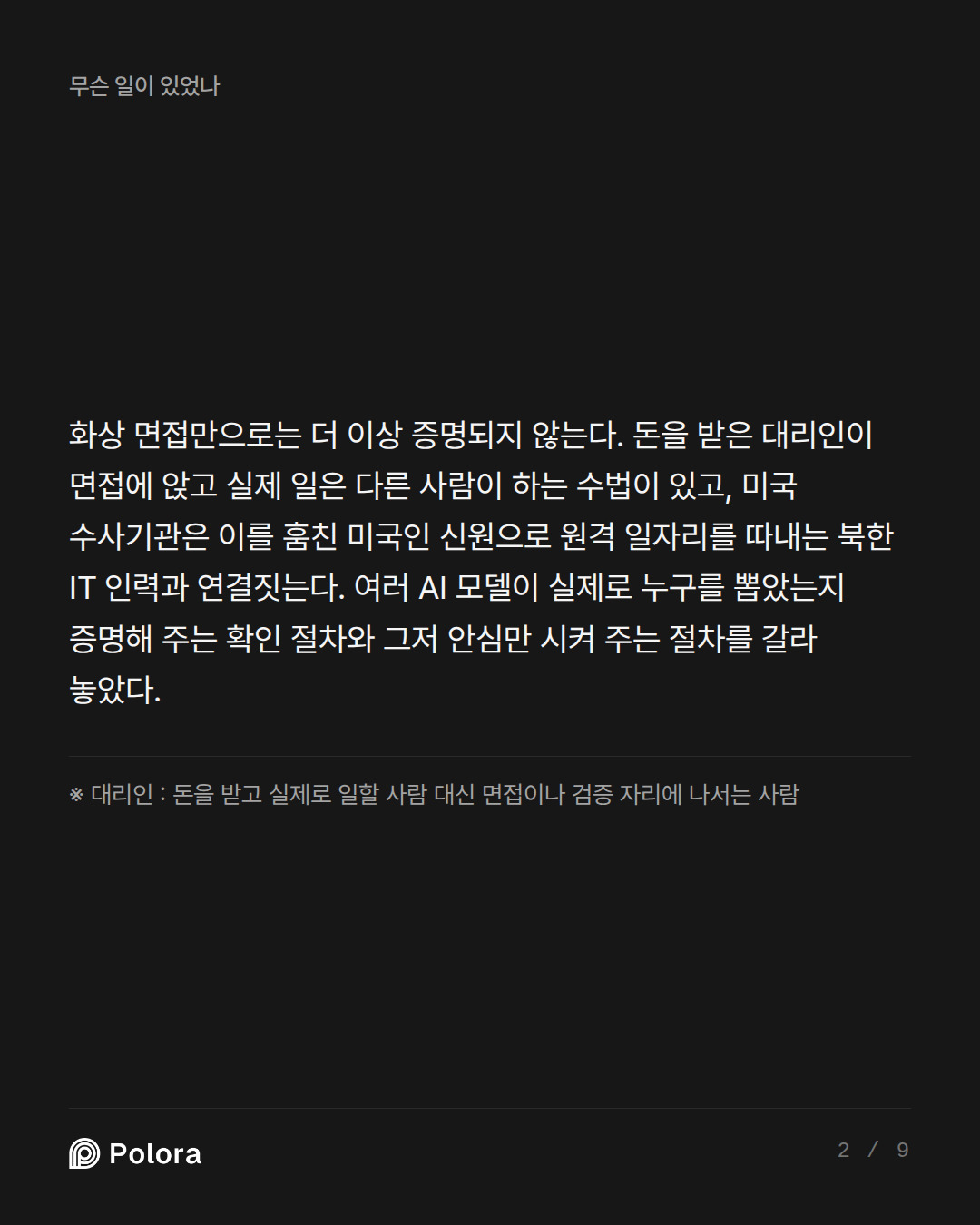 화상 면접만으로는 더 이상 증명되지 않는다. 돈을 받은 대리인이 면접에 앉고 실제 일은 다른 사람이 하는 수법이 있고, 미국 수사기관은 이를 훔친 미국인 신원으로 원격 일자리를 따내는 북한 IT 인력과 연결짓는다. 여러 AI 모델이 실제로 누구를 뽑았는지 증명해 주는 확인 절차와 그저 안심만 시켜 주는 절차를 갈라 놓았다. · ※ 대리인 : 돈을 받고 실제로 일할 사람 대신 면접이나 검증 자리에 나서는 사람