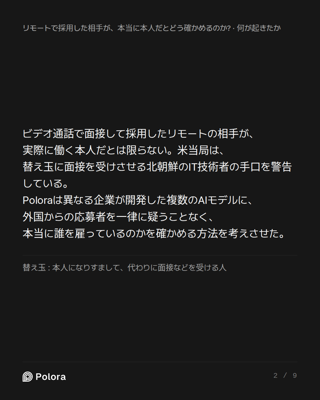 ビデオ通話で面接して採用したリモートの相手が、実際に働く本人だとは限らない。米当局は、替え玉に面接を受けさせる北朝鮮のIT技術者の手口を警告している。Poloraは異なる企業が開発した複数のAIモデルに、外国からの応募者を一律に疑うことなく、本当に誰を雇っているのかを確かめる方法を考えさせた。 · 替え玉 : 本人になりすまして、代わりに面接などを受ける人