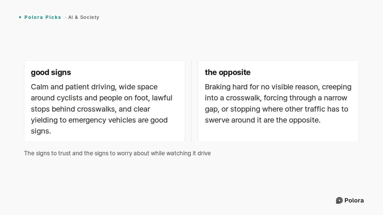 The signs to trust and the signs to worry about while watching it drive · good signs · the opposite · Calm and patient driving, wide space around cyclists and people on foot, lawful stops behind crosswalks, and clear yielding to emergency vehicles are good signs. · Braking hard for no visible reason