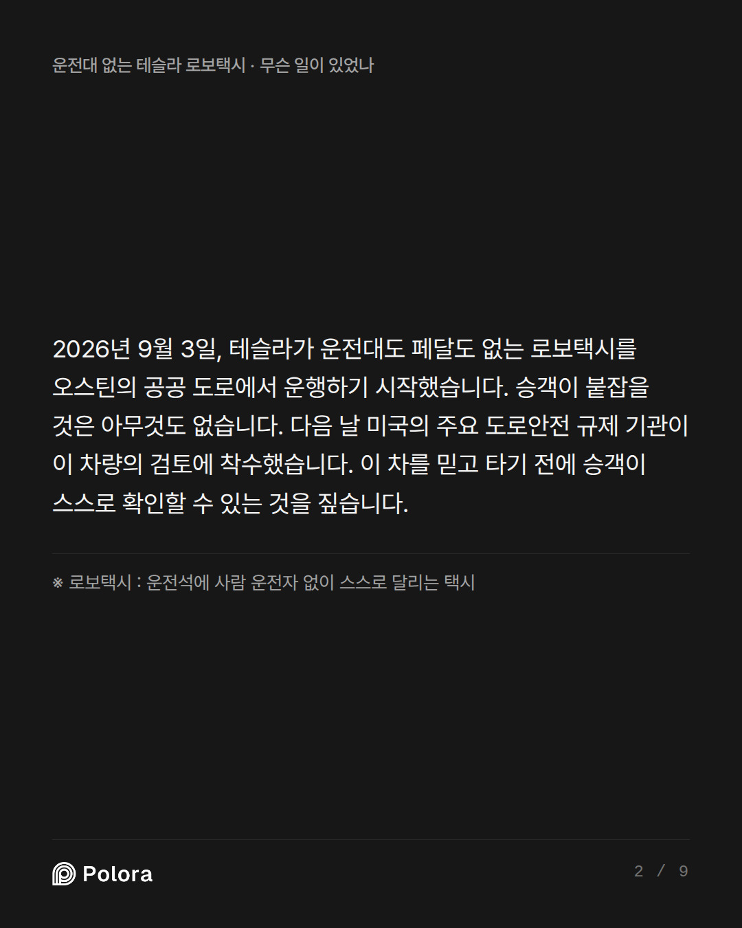 2026년 9월 3일, 테슬라가 운전대도 페달도 없는 로보택시를 오스틴의 공공 도로에서 운행하기 시작했습니다. 승객이 붙잡을 것은 아무것도 없습니다. 다음 날 미국의 주요 도로안전 규제 기관이 이 차량의 검토에 착수했습니다. 이 차를 믿고 타기 전에 승객이 스스로 확인할 수 있는 것을 짚습니다. · ※ 로보택시 : 운전석에 사람 운전자 없이 스스로 달리는 택시