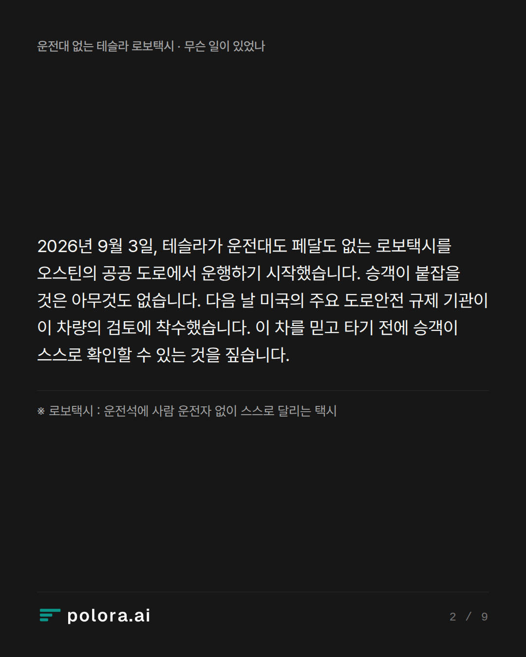 2026년 9월 3일, 테슬라가 운전대도 페달도 없는 로보택시를 오스틴의 공공 도로에서 운행하기 시작했습니다. 승객이 붙잡을 것은 아무것도 없습니다. 다음 날 미국의 주요 도로안전 규제 기관이 이 차량의 검토에 착수했습니다. 이 차를 믿고 타기 전에 승객이 스스로 확인할 수 있는 것을 짚습니다. · ※ 로보택시 : 운전석에 사람 운전자 없이 스스로 달리는 택시
