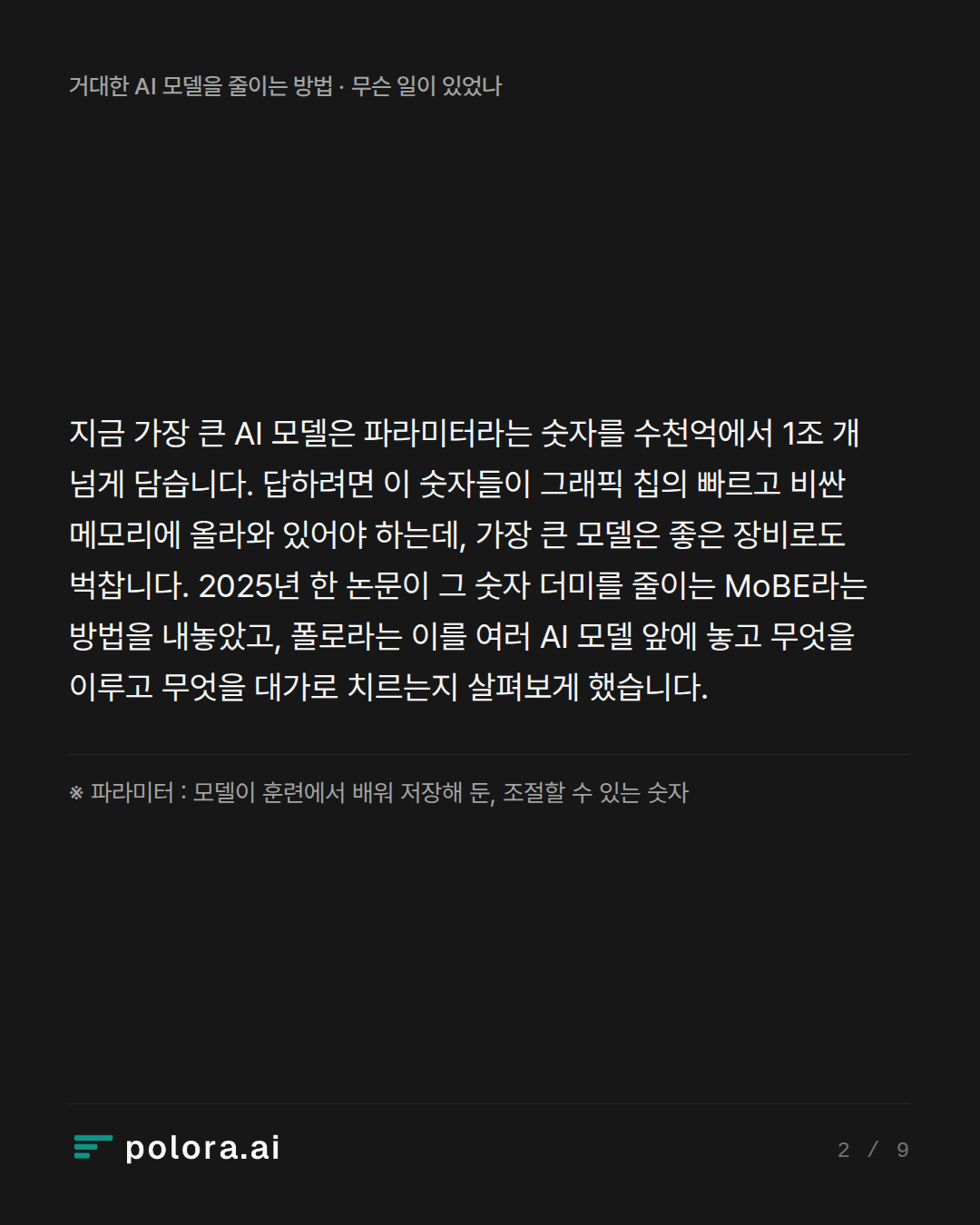지금 가장 큰 AI 모델은 파라미터라는 숫자를 수천억에서 1조 개 넘게 담습니다. 답하려면 이 숫자들이 그래픽 칩의 빠르고 비싼 메모리에 올라와 있어야 하는데, 가장 큰 모델은 좋은 장비로도 벅찹니다. 2025년 한 논문이 그 숫자 더미를 줄이는 MoBE라는 방법을 내놓았고, 폴로라는 이를 여러 AI 모델 앞에 놓고 무엇을 이루고 무엇을 대가로 치르는지 살펴보게 했습니다. · ※ 파라미터 : 모델이 훈련에서 배워 저장해 둔, 조절할 수 있는 숫자